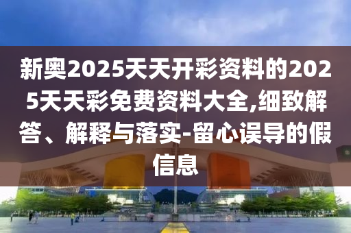 新奧2025天天開彩資料的2025天天彩免費(fèi)資料大全,細(xì)致解答、解釋與落實(shí)-留心誤導(dǎo)的假信息