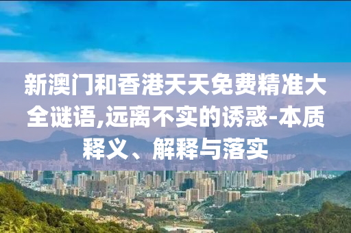 新澳門和香港天天免費(fèi)精準(zhǔn)大全謎語,遠(yuǎn)離不實的誘惑-本質(zhì)釋義、解釋與落實