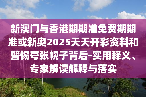新澳門與香港期期準(zhǔn)免費(fèi)期期準(zhǔn)或新奧2025天天開(kāi)彩資料和警惕夸張幌子背后-實(shí)用釋義、專家解讀解釋與落實(shí)