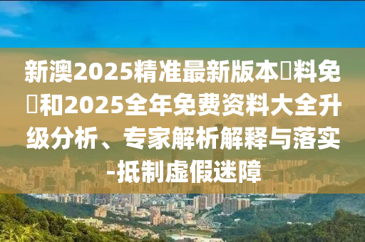 新澳2025精準最新版本資料免費和2025全年免費資料大全升級分析、專家解析解釋與落實-抵制虛假迷障