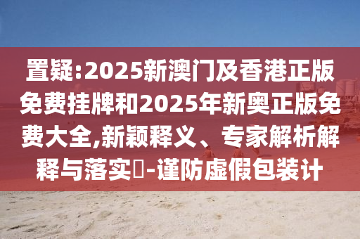 置疑:2025新澳門及香港正版免費掛牌和2025年新奧正版免費大全,新穎釋義、專家解析解釋與落實?-謹防虛假包裝計