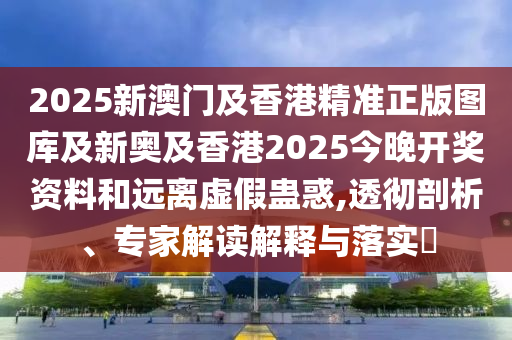 2025新澳門及香港精準正版圖庫及新奧及香港2025今晚開獎資料和遠離虛假蠱惑,透徹剖析、專家解讀解釋與落實?